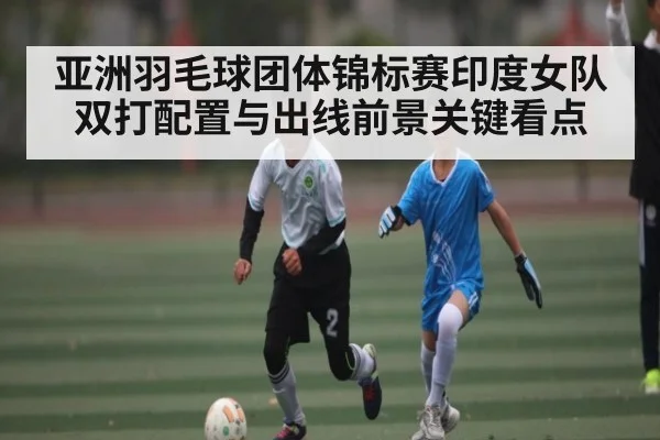 亚洲羽毛球团体锦标赛印度女队双打配置与出线前景关键看点 | aiyouxi
